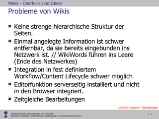Probleme von Wikis Keine strenge hierarchische Struktur der Seiten.  Einmal angelegte Information ist schwer entfernbar, da sie bereits eingebunden ins Netzwerk ist. // WikiWords führen ins Leere (Ende des Netzwerkes) Integration in fest definiertem Workflow/Content Lifecycle schwer möglich Editorfunktion serverseitig installiert und nicht in den Browser integriert.  Zeitgleiche Bearbeitungen EXKURS: Beispiele |  Überspringen 