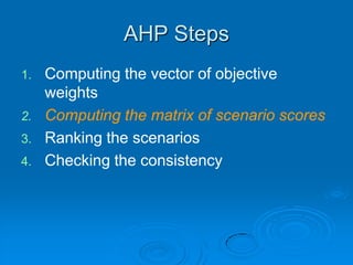 AHP Steps
1.   Computing the vector of objective
     weights
2.   Computing the matrix of scenario scores
3.   Ranking the scenarios
4.   Checking the consistency
 