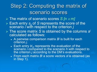 Step 2: Computing the matrix of
            scenario scores
 The matrix of scenario scores S [n × m]
 Each entry sij of S represents the score of the
  scenario i with respect to the criterion j
 The score matrix S is obtained by the columns sj
  calculated as follows:
       A pairwise comparison matrix Bj is built for each
        criterion j.
       Each entry bjih represents the evaluation of the
        scenario i compared to the scenario h with respect to
        the criterion j according to the DM’s evaluations.
       From each matrix Bj a score vectors sj is obtained (as
        in Step 1).
 