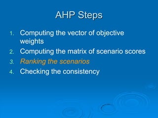 AHP Steps
1.   Computing the vector of objective
     weights
2.   Computing the matrix of scenario scores
3.   Ranking the scenarios
4.   Checking the consistency
 