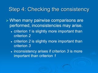 Step 4: Checking the consistency
 When many pairwise comparisons are
 performed, inconsistencies may arise.
    criterion 1 is slightly more important than
     criterion 2
    criterion 2 is slightly more important than
     criterion 3
    inconsistency arises if criterion 3 is more
     important than criterion 1
 