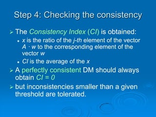 Step 4: Checking the consistency
 The   Consistency Index (CI) is obtained:
     x is the ratio of the j-th element of the vector
      A · w to the corresponding element of the
      vector w
     CI is the average of the x
A  perfectly consistent DM should always
  obtain CI = 0
 but inconsistencies smaller than a given
  threshold are tolerated.
 
