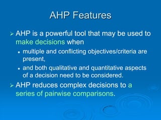 AHP Features
 AHPis a powerful tool that may be used to
 make decisions when
    multiple and conflicting objectives/criteria are
     present,
    and both qualitative and quantitative aspects
     of a decision need to be considered.
 AHP reduces complex decisions to a
 series of pairwise comparisons.
 
