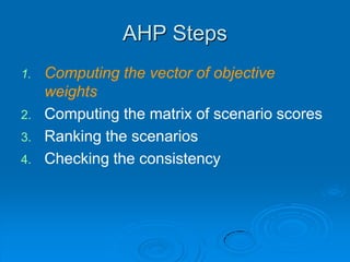 AHP Steps
1.   Computing the vector of objective
     weights
2.   Computing the matrix of scenario scores
3.   Ranking the scenarios
4.   Checking the consistency
 