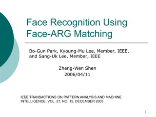 Face Recognition Using
  Face-ARG Matching
    Bo-Gun Park, Kyoung-Mu Lee, Member, IEEE,
    and Sang-Uk Lee, Member, IEEE

                  Zheng-Wen Shen
                    2006/04/11




IEEE TRANSACTIONS ON PATTERN ANALYSIS AND MACHINE
INTELLIGENCE, VOL. 27, NO. 12, DECEMBER 2005


                                                    1
 