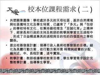 校本位課程需求 ( 二 ) 共塑願景圖像︰ 學校處於多元的天母社區，基於自然環境與社區獨特文化及學生特質，已蘊育了『多元』與『包容』的學校特有文化，在秉持創校理念『至誠化育』之精神下，經家長和行政的支持及教師的教學與學習交互過程中，形成了日益精進兼具的過程與目的性的四個面向之學校關係。 提出校務發展計劃： 領導行政人員將校務發展的目標。細化為具體行動方案，依行動方案所需 時間與經費的分配，編列近、中、長程計畫，逐年實施。 教學計畫： 教師根據學校教育目標，學生學習需求設計完整教學計畫，指導學生學習。 