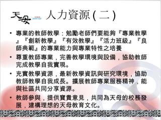 人力資源 ( 二 ) 專業的教師教學 ：勉勵老師們要能夠『專業教學』『創新教學』『有效教學』『活力班級』『良師典範』的專業能力與專業特性之培養 尊重教師專業 ，完善教學環境與設備，協助教師完成教學自我實現。 充實教學資源 ，最新教學資訊與研究環境，協助教師教學自我成長。擴展教師專業服務精神，能與社區共同分享資源。 教師參與 ，提供寶貴意見，共同為天母的校務發展，建構理想的天母教育文化。 