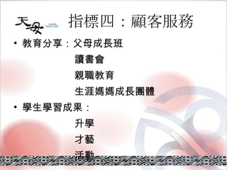 指標四：顧客服務 教育分享：父母成長班 讀書會 親職教育 生涯媽媽成長團體 學生學習成果： 升學 才藝 活動 