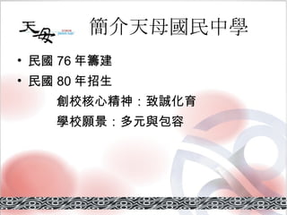 簡介天母國民中學 民國 76 年籌建 民國 80 年招生   創校核心精神：致誠化育   學校願景：多元與包容 