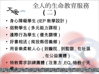 全人的生命教育服務 ( 二 ) 身心障礙學生 (IEP 教學設計 ) 弱勢學生 ( 多元能力課程 ) 邊際行為學生 ( 優先關懷 ) 好書相送 ( 南投縣信義鄉 ) 用音樂柔軟人心 ( 到醫院 , 到監獄 , 在社區 　　　　　　　 , 在公益團體 ) 特教需求訓練團體 ( 注意力 ,EQ, 特教小天使 ) 