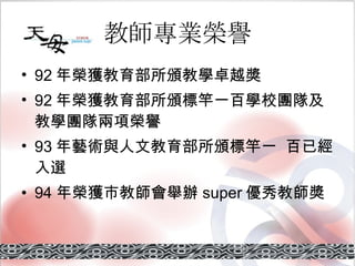 教師專業榮譽 92 年榮獲教育部所頒教學卓越獎 92 年榮獲教育部所頒標竿一百學校團隊及教學團隊兩項榮譽 93 年藝術與人文教育部所頒標竿一  百已經入選 94 年榮獲市教師會舉辦 super 優秀教師獎 