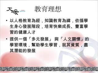 教育理想   以人格教育為經，知識教育為緯，依循學生身心發展階段，培育快樂成長、豐富學習的健康人才 提供一個「 多元發展 」 與「 人文關懷 」的學習環境，幫助學生學習，就其資質，盡其潛能的發展 