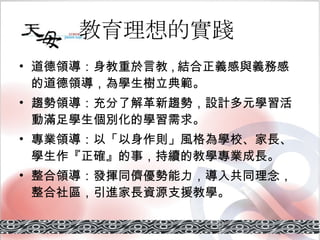 教育理想的實踐   道德領導 ：身教重於言教 , 結合正義感與義務感的道德領導，為學生樹立典範。 趨勢領導 ：充分了解革新趨勢，設計多元學習活動滿足學生個別化的學習需求。 專業領導 ：以「以身作則」風格為學校、家長、學生作『正確』的事，持續的教學專業成長。 整合領導： 發揮同儕優勢能力，導入共同理念，整合社區，引進家長資源支援教學。 