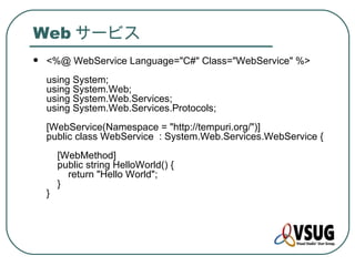 Web サービス
   <%@ WebService Language="C#" Class="WebService" %>
    using System;
    using System.Web;
    using System.Web.Services;
    using System.Web.Services.Protocols;
    [WebService(Namespace = "http://tempuri.org/")]
    public class WebService : System.Web.Services.WebService {
        [WebMethod]
        public string HelloWorld() {
          return "Hello World";
        }
    }
 