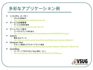 多彩なアプリケーション例
   ３ D CPU メーター
     •   CPU の状態表示
     •   http://uchukamen.com/Software/index.htm
   サービス状態管理
     •   サービス状態を管理
     •   http://codezine.jp/a/article.aspx?aid=157
   ディレクトリ表示
     •   ユーザアカウント等を表示
     •   http://blogs.sqlpassj.org/yoshihirokawabata/archive/2004/08/02/3612.aspx
   Cassini
     •   簡易 Web サーバ
     •   http://www.asp.net/Projects/Cassini/Download/Default.aspx?tabindex=0&tabid=1
   Designer Host
     •   デザイン画面をクラスライブラリで実装
     •   http://www.windowsforms.net/default.aspx?tabindex=6&tabid=47&ItemID=13&mid=142
   QuickBlog
     •   コーディングを行わない Blog 実装（ 2.0 ）
     •   http://weblogs.asp.net/dr.netjes/archive/2006/02/10/437868.aspx
 