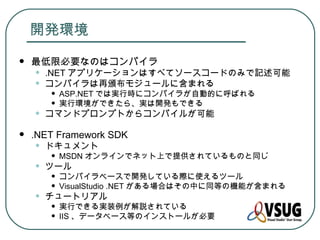 開発環境
   最低限必要なのはコンパイラ
    •   .NET アプリケーションはすべてソースコードのみで記述可能
    •   コンパイラは再頒布モジュールに含まれる
        •   ASP.NET では実行時にコンパイラが自動的に呼ばれる
        •   実行環境ができたら、実は開発もできる
    •   コマンドプロンプトからコンパイルが可能

   .NET Framework SDK
    •   ドキュメント
        •   MSDN オンラインでネット上で提供されているものと同じ
    •   ツール
        •   コンパイラベースで開発している際に使えるツール
        •   VisualStudio .NET がある場合はその中に同等の機能が含まれる
    •   チュートリアル
        •   実行できる実装例が解説されている
        •   IIS 、データベース等のインストールが必要
 