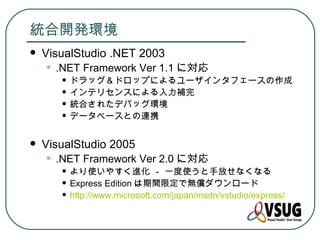 統合開発環境
   VisualStudio .NET 2003
    • .NET Framework Ver 1.1 に対応
       • ドラッグ＆ドロップによるユーザインタフェースの作成
       • インテリセンスによる入力補完
       • 統合されたデバッグ環境
       • データベースとの連携
   VisualStudio 2005
    • .NET Framework Ver 2.0 に対応
       • より使いやすく進化 － 一度使うと手放せなくなる
       • Express Edition は期間限定で無償ダウンロード
       • http://www.microsoft.com/japan/msdn/vstudio/express/
 