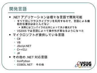 開発言語
   .NET アプリケーションは様々な言語で開発可能
    •   すべて同じクラスライブラリを利用するので、言語による機
        能的な優劣はほとんどない
         •   実際にはコンパイラの出来によって多少優劣がでる
    •   VS2005 では言語によって操作性が異なるようになった
   マイクロソフトが提供している言語
    •   C#
    •   VB
    •   JScript.NET
    •   C++/CLI
    •   J#
   その他の .NET 対応言語
    •   IronPython
    •   COBOL.NET 　その他
 