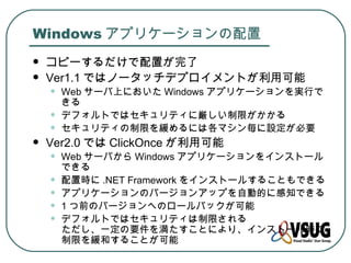 Windows アプリケーションの配置
   コピーするだけで配置が完了
   Ver1.1 ではノータッチデプロイメントが利用可能
    •   Web サーバ上においた Windows アプリケーションを実行で
        きる
    •   デフォルトではセキュリティに厳しい制限がかかる
    •   セキュリティの制限を緩めるには各マシン毎に設定が必要
   Ver2.0 では ClickOnce が利用可能
    •   Web サーバから Windows アプリケーションをインストール
        できる
    •   配置時に .NET Framework をインストールすることもできる
    •   アプリケーションのバージョンアップを自動的に感知できる
    •   1 つ前のバージョンへのロールバックが可能
    •   デフォルトではセキュリティは制限される
        ただし、一定の要件を満たすことにより、インストール時に
        制限を緩和することが可能
 