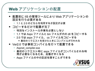 Web アプリケーションの配置
   配置前に IIS の管理ツールにより Web アプリケーションの
    設定を行う必要がある
    •   1.1 と 2.0 のどちらを利用するか設定が必要
   コピーするだけで配置が完了
    •   特別なインストール作業を必要としない
    •   1.1 では Aspx ファイルと bin フォルダ内の dll をコピーする
    •   2.0 では aspx ファイル、 cs ファイルをコピーする
         •   最初のリクエストを受けたときにコンパイルが行われる
   Ver2.0 では事前コンパイルを行って配置できる
    •   Aspnet_compiler.exe
    •   最初のリクエスト時に aspx ファイルがコンパイルされる時
        間が必要なくなるため、起動が早くなる
    •   Aspx ファイルの中の記述を隠すことができる
 