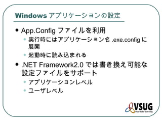 Windows アプリケーションの設定

   App.Config ファイルを利用
    • 実行時にはアプリケーション名 .exe.config に
        展開
    •   起動時に読み込まれる
   .NET Framework2.0 では書き換え可能な
    設定ファイルをサポート
    • アプリケーションレベル
    • ユーザレベル
 