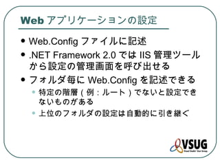 Web アプリケーションの設定
   Web.Config ファイルに記述
   .NET Framework 2.0 では IIS 管理ツール
    から設定の管理画面を呼び出せる
   フォルダ毎に Web.Config を記述できる
    • 特定の階層（例：ルート）でないと設定でき
        ないものがある
    •   上位のフォルダの設定は自動的に引き継ぐ
 