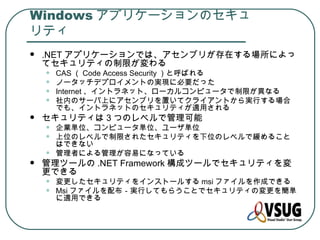 Windows アプリケーションのセキュ
リティ
   .NET アプリケーションでは、アセンブリが存在する場所によっ
    てセキュリティの制限が変わる
    •   CAS （ Code Access Security ）と呼ばれる
    •   ノータッチデプロイメントの実現に必要だった
    •   Internet 、イントラネット、ローカルコンピュータで制限が異なる
    •   社内のサーバ上にアセンブリを置いてクライアントから実行する場合
        でも、イントラネットのセキュリティが適用される
   セキュリティは 3 つのレベルで管理可能
    •   企業単位、コンピュータ単位、ユーザ単位
    •   上位のレベルで制限されたセキュリティを下位のレベルで緩めること
        はできない
    •   管理者による管理が容易になっている
   管理ツールの .NET Framework 構成ツールでセキュリティを変
    更できる
    •   変更したセキュリティをインストールする msi ファイルを作成できる
    •   Msi ファイルを配布－実行してもらうことでセキュリティの変更を簡単
        に適用できる
 
