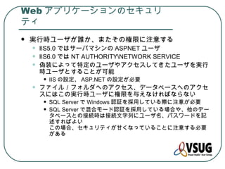 Web アプリケーションのセキュリ
ティ
   実行時ユーザが誰か、またその権限に注意する
    •   IIS5.0 ではサーバマシンの ASPNET ユーザ
    •   IIS6.0 では NT AUTHORITYNETWORK SERVICE
    •   偽装によって特定のユーザやアクセスしてきたユーザを実行
        時ユーザとすることが可能
        •   IIS の設定、 ASP.NET の設定が必要
    •   ファイル／フォルダへのアクセス、データベースへのアクセ
        スにはこの実行時ユーザに権限を与えなければならない
        •   SQL Server で Windows 認証を採用している際に注意が必要
        •   SQL Server で混合モード認証を採用している場合や、他のデー
            タベースとの接続時は接続文字列にユーザ名、パスワードを記
            述すればよい
            この場合、セキュリティが甘くなっていることに注意する必要
            がある
 