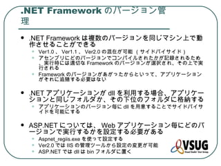 .NET Framework のバージョン管
理
   .NET Framework は複数のバージョンを同じマシン上で動
    作させることができる
    •   Ver1.0 、 Ver1.1 、 Ver2.0 の混在が可能 （サイドバイサイド）
    •   アセンブリにどのバージョンでコンパイルされたかが記録されるため
        、実行時には適切な Framework のバージョンが選択され、その上で実
        行される
    •   Framework のバージョンがあがったからといって、アプリケーション
        がそれに追随する必要はない

   .NET アプリケーションが dll を利用する場合、アプリケー
    ションと同じフォルダか、その下位のフォルダに格納する
    •   アプリケーションのバージョン毎に dll を用意することでサイドバイサ
        イドを可能にする

   ASP.NET については、 Web アプリケーション毎にどのバ
    ージョンで実行するかを設定する必要がある
    •   Aspnet_regiis.exe を使って設定する
    •   Ver2.0 では IIS の管理ツールから設定の変更が可能
    •   ASP.NET では dll は bin フォルダに置く
 