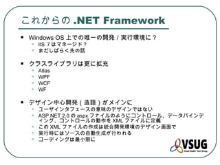 これからの .NET Framework
   Windows OS 上での唯一の開発／実行環境に？
    •   IIS ７はマネージド？
    •   まだしばらく先の話

   クラスライブラリは更に拡充
    •   Atlas
    •   WPF
    •   WCF
    •   WF

   デザイン中心開発（造語）がメインに
    •   ユーザインタフェースの意味のデザインではない
    •   ASP.NET 2.0 の aspx ファイルのようにコントロール、データバインデ
        ィング、コントロールの動作を XML ファイルに定義
    •   この XML ファイルの作成は統合開発環境のデザイン画面で
    •   実行時にはソースの自動生成が行われる
    •   コーディングは最小限に
 