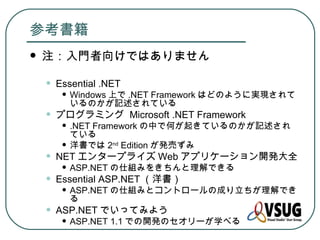 参考書籍
   注：入門者向けではありません

    •   Essential .NET
         • Windows 上で .NET Framework はどのように実現されて
           いるのかが記述されている
    •   プログラミング Microsoft .NET Framework
         • .NET Framework の中で何が起きているのかが記述され
           ている
         • 洋書では 2 Edition が発売ずみ
                    nd

    •   NET エンタープライズ Web アプリケーション開発大全
         • ASP.NET の仕組みをきちんと理解できる
    •   Essential ASP.NET （洋書）
         • ASP.NET の仕組みとコントロールの成り立ちが理解でき
           る
    •   ASP.NET でいってみよう
         • ASP.NET 1.1 での開発のセオリーが学べる
 