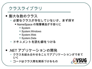 クラスライブラリ
   膨大な数のクラス
    • 必要なクラスが存在していないか、まず探す
        • NameSpace の階層構造が手掛りに
          • System
          • System.Windows
          • System.Web
          • System.Data
    • ドキュメントを読む癖をつける
   .NET アプリケーションの開発
    •   クラスを組み合わせることでアプリケーションができて
        いく
    •   コードはクラス間を関係づけるもの
 