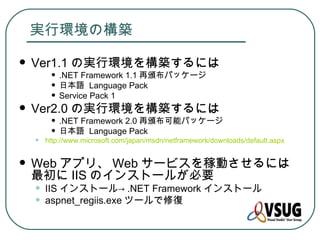 実行環境の構築

   Ver1.1 の実行環境を構築するには
       • .NET Framework 1.1 再頒布パッケージ
       • 日本語 Language Pack
       • Service Pack 1
   Ver2.0 の実行環境を構築するには
       • .NET Framework 2.0 再頒布可能パッケージ
       • 日本語 Language Pack
    •   http://www.microsoft.com/japan/msdn/netframework/downloads/default.aspx


   Web アプリ、 Web サービスを稼動させるには
    最初に IIS のインストールが必要
    •   IIS インストール→ .NET Framework インストール
    •   aspnet_regiis.exe ツールで修復
 