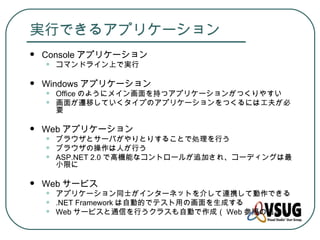 実行できるアプリケーション
   Console アプリケーション
    •   コマンドライン上で実行

   Windows アプリケーション
    •   Office のようにメイン画面を持つアプリケーションがつくりやすい
    •   画面が遷移していくタイプのアプリケーションをつくるには工夫が必
        要

   Web アプリケーション
    •   ブラウザとサーバがやりとりすることで処理を行う
    •   ブラウザの操作は人が行う
    •   ASP.NET 2.0 で高機能なコントロールが追加され、コーディングは最
        小限に

   Web サービス
    •   アプリケーション同士がインターネットを介して連携して動作できる
    •   .NET Framework は自動的でテスト用の画面を生成する
    •   Web サービスと通信を行うクラスも自動で作成（ Web 参照の追加）
 