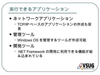 実行できるアプリケーション
   ネットワークアプリケーション
    • TCP/IP ベースのアプリケーションの作成も容
     易
   管理ツール
    • Windows OS を管理するツールが作成可能
   開発ツール
    • .NET Framework の開発に利用できる機能が組
     み込まれている
 
