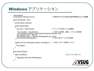 Windows アプリケーション
•   using System;
    using System.Windows.Forms;                             // 利用するクラスがある名前空間をあらかじめ登録
    class WinSample : Form
    {
       private Button mybutton;
        public WinSample()
        {
          this.Text = “Hello World!”;                       // ウィンドウのタイトルを設定
              this.mybutton = new Button();                   // ボタンの作成、設定、イベントの記述
              this.mybutton.Location = new System.Drawing.Point(200, 200);
            this.mybutton.Text = “ 閉じる” ;
            this.mybutton.Click += new EventHandler(this.mb_Click);
            this.Controls.Add(mybutton);                     // ボタンをウィンドウに追加
        }
        private void mb_Click(object sender, EventArgs e)   // ボタンクリック時のイベント
          {
            this.Close();
        }
    }
    static class Program
    {
       static void Main() 　　　　　　　　　　　　　　　　　　　　　　　　 // エントリーポイント
         {
           Application.Run(new WinSample());
       }
    }
 