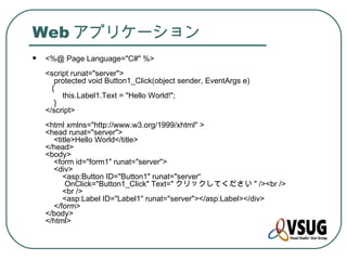 Web アプリケーション
   <%@ Page Language="C#" %>
    <script runat="server">
       protected void Button1_Click(object sender, EventArgs e)
      {
         this.Label1.Text = "Hello World!";
       }
    </script>
    <html xmlns="http://www.w3.org/1999/xhtml" >
    <head runat="server">
      <title>Hello World</title>
    </head>
    <body>
      <form id="form1" runat="server">
      <div>
         <asp:Button ID="Button1" runat="server“
          OnClick="Button1_Click" Text=" クリックしてください " /><br />
         <br />
         <asp:Label ID="Label1" runat="server"></asp:Label></div>
      </form>
    </body>
    </html>
 