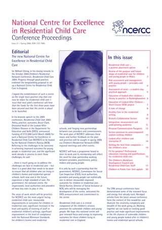 National Centre for Excellence
in Residential Child Care
Conference Proceedings
Issue 21 – Spring 2006. ISSN 1357 7085



Editorial
The new National Centre for                                                                         In this issue
Excellence in Residential Child
Care                                                                                                Residential child care –
                                                                                                    a positive placement option              2
Sir William Utting, in his closing remarks to                                                       Review of the purpose and future
the October 2004 Children’s Residential                                                             shape of residential care for children
Network Conference, Residential Child Care                                                          and young people in Wales                3
2004: Progress through good practice,                                                               Risk assessment and management
endorsed the longstanding proposal to set                                                           with young people – principles and
up a National Centre for Residential Child                                                          practice                                  4
Care in England.                                                                                    Assessment of need – a modern day
                                                                                                    practical approach                        5
I regard the establishment of such a centre
                                                                                                    Education of looked after children –
as the single most positive step that can
                                                                                                    theory to practice in Buckinghamshire 6
now be taken for residential child care. I
trust that next year’s conference will hear                                                         Education of Looked After Children -
that the funds for the first three years have                                                       Short Course GCSE project                7
been secured and that the centre is about                                                           A time of change                         8
to be launched.                                                                                     Healthy Care in the residential
                                                                                                    setting                                   9
In his keynote speech to the 2005
                                                                                                    Bristol’s Collaborative Service          10
conference, Residential Child Care 2005:
Policy, practice, outcomes, Bruce Clark,                                                            Integration, measurement and
Divisional Head of the Looked After                                                                 underpinning academia                    11
Children Division in the Department for           schools; and forging new partnerships             Personal Communication Passports         12
Education and Skills (DfES), announced            between care providers and commissioners.         Service provision to unaccompanied
funding of £731,000 (until March 2008) for        The work plan of NCERCC addresses these           asylum-seeking children                  13
such a National Centre for Excellence in          issues and further feedback on the plan
                                                                                                    Looked after children and
Residential Child Care (NCERCC) to be hosted      and priorities will be sought in spring 2006
                                                                                                    interactive IT                           14
by the National Children’s Bureau (NCB).          via Children’s Residential Network (CRN)
Referring to the challenges to be overcome        regional meetings and other events.               Getting the best from complaints –
in achieving improved outcomes for young                                                            the children’s view                      14
people in residential care, and the significant   NCERCC will have a programme board to             Fit for purpose? Professional
work already in process to meet those             steer its work and its membership will reflect    education, training and qualifications
challenges, he said:                              the need for close partnership working            for residential child care.            15
                                                  between providers, practitioners, policy-         The Children’s Workforce
… there is much going on to address the           makers and young people.                          Development Council and
challenges we face in residential care – but                                                        Residential Child Care Staff             17
there is a great deal that needs to be done       It is only by such a partnership that the         Children in Public Care Unit update      20
to ensure that all children who are living in     government, NCERCC, Commission for Social
children’s homes and residential special          Care Inspection (CSCI), local authorities,
schools, both now and in the future,              providers and young people can realistically
experience a high standard of care. The           aim to deliver measurable improved
government, the national centre, the              outcomes for children in residential care.
inspectorate, local authorities and providers     Sheryl Burton, Director of Social Inclusion at
all have key roles to play in this.               NCB, who will be managing the                    The CRN annual conferences have
                                                  development of the centre, welcomed the          demonstrated some of the renewed focus
The areas of work which will be priorities        DfES announcement and commitment to              and energy that already exist. Abridged
for NCERCC are the most urgent facing             the centre:                                      articles from the latest annual conference
residential child care: measurable                                                                 form the content of this newsletter and
improvements in outcomes for children in          Residential child care is a critical             illustrate the creativity, complexity and
residential care; significant increases in the    component of the children’s services             breadth of the work going on. Working
level and quality of training of staff in         provision for vulnerable children and young      together we can build on existing good
residential children’s settings; significant      people. We hope this national centre will        practice and make significant improvements
improvement in the level of compliance            give renewed focus and energy to improving       in the life chances of vulnerable children
with the National Minimum Standards               outcomes for those children living in            and young people looked after in children’s
for children’s homes and residential              residential care in England.                     homes and residential special schools.
 