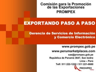 1
EXPORTANDO PASO A PASO
Gerencia de Servicios de Información
y Comercio Electrónico
www.prompex.gob.pe
www.perumarketplaces.com
Comisión para la Promoción
de las Exportaciones
PROMPEX
sae@prompex.gob.pe
República de Panamá 3647, San Isidro
Lima – Perú
Telf: 511 222-1222 / 511 221-0880
 