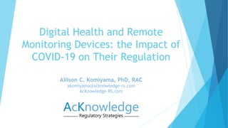 Allison C. Komiyama, PhD, RAC
akomiyama@acknowledge-rs.com
AcKnowledge-RS.com
Digital Health and Remote
Monitoring Devices: the Impact of
COVID-19 on Their Regulation
 