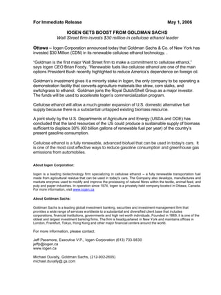 For Immediate Release May 1, 2006
IOGEN GETS BOOST FROM GOLDMAN SACHS
Wall Street firm invests $30 million in cellulose ethanol leader
Ottawa – Iogen Corporation announced today that Goldman Sachs & Co. of New York has
invested $30 Million (CDN) in its renewable cellulose ethanol technology. .
“Goldman is the first major Wall Street firm to make a commitment to cellulose ethanol,”
says Iogen CEO Brian Foody. “Renewable fuels like cellulose ethanol are one of the main
options President Bush recently highlighted to reduce America’s dependence on foreign oil.
Goldman’s investment gives it a minority stake in Iogen, the only company to be operating a
demonstration facility that converts agriculture materials like straw, corn stalks, and
switchgrass to ethanol. Goldman joins the Royal Dutch/Shell Group as a major investor.
The funds will be used to accelerate Iogen’s commercialization program.
Cellulose ethanol will allow a much greater expansion of U.S. domestic alternative fuel
supply because there is a substantial untapped existing biomass resource.
A joint study by the U.S. Departments of Agriculture and Energy (USDA and DOE) has
concluded that the land resources of the US could produce a sustainable supply of biomass
sufficient to displace 30% (60 billion gallons of renewable fuel per year) of the country’s
present gasoline consumption.
Cellulose ethanol is a fully renewable, advanced biofuel that can be used in today's cars. It
is one of the most cost effective ways to reduce gasoline consumption and greenhouse gas
emissions from automobiles.
About Iogen Corporation:
Iogen is a leading biotechnology firm specializing in cellulose ethanol – a fully renewable transportation fuel
made from agricultural residue that can be used in today's cars. The Company also develops, manufactures and
markets enzymes used to modify and improve the processing of natural fibres within the textile, animal feed, and
pulp and paper industries. In operation since 1974, Iogen is a privately held company located in Ottawa, Canada.
For more information, visit www.iogen.ca
About Goldman Sachs:
Goldman Sachs is a leading global investment banking, securities and investment management firm that
provides a wide range of services worldwide to a substantial and diversified client base that includes
corporations, financial institutions, governments and high net worth individuals. Founded in 1869, it is one of the
oldest and largest investment banking firms. The firm is headquartered in New York and maintains offices in
London, Frankfurt, Tokyo, Hong Kong and other major financial centers around the world.
For more information, please contact:
Jeff Passmore, Executive V.P., Iogen Corporation (613) 733-9830
jeffp@iogen.ca
www.iogen.ca
Michael Duvally, Goldman Sachs, (212-902-2605)
michael.duvally@.gs.com
 