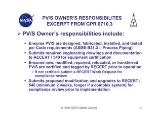 PV/S OWNER’S RESPONSIBILITES
          EXCERPT FROM GPR 8710.3

PV/S Owner’s responsibilities include:
  Ensures PV/S are designed, fabricated, installed, and tested
  per Code requirements (ASME B31.3 – Process Piping)
  Submits required engineering drawings and documentation
  to RECERT / 540 for equipment certification
  Ensures new, modified, repaired, relocated, or transferred
  PV/S are certified and tagged by RECERT prior to operation
     If not certified, submit a RECERT Work Request for
     compliance review
  Submits proposed modification and upgrades to RECERT /
  540 (minimum 2 weeks, longer if a complex system) for
  compliance review prior to implementation



                   5/16/06 AETD Safety Council              10
 