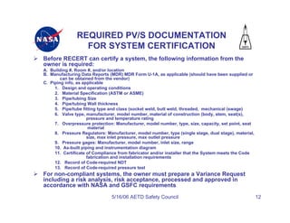 REQUIRED PV/S DOCUMENTATION
                 FOR SYSTEM CERTIFICATION
Before RECERT can certify a system, the following information from the
owner is required:
A. Building #, Room #, and/or location
B. Manufacturing Data Reports (MDR) MDR Form U-1A, as applicable (should have been supplied or
        can be obtained from the vendor)
C. Piping info, as applicable
     1. Design and operating conditions
     2. Material Specification (ASTM or ASME)
     3. Pipe/tubing Size
     4. Pipe/tubing Wall thickness
     5. Pipe/tube fitting type and class (socket weld, butt weld, threaded, mechanical (swage)
     6. Valve type, manufacturer, model number, material of construction (body, stem, seat(s),
                     pressure and temperature rating
     7. Overpressure protection: Manufacturer, model number, type, size, capacity, set point, seat
                      material
     8. Pressure Regulators: Manufacturer, model number, type (single stage, dual stage), material,
                     size, max inlet pressure, max outlet pressure
     9. Pressure gages: Manufacturer, model number, inlet size, range
     10. As-built piping and instrumentation diagram
     11. Certificate of Compliance from fabricator and/or installer that the System meets the Code
                     fabrication and installation requirements
     12. Record of Code-required NDT
     13. Record of Code-required pressure test
For non-compliant systems, the owner must prepare a Variance Request
including a risk analysis, risk acceptance, processed and approved in
accordance with NASA and GSFC requirements
                                5/16/06 AETD Safety Council                                           12
 