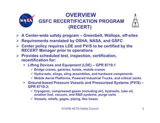 OVERVIEW
        GSFC RECERTIFICATION PROGRAM
                 (RECERT)
A Center-wide safety program – Greenbelt, Wallops, off-sites
Requirements mandated by OSHA, NASA, and GSFC
Center policy requires LDE and PV/S to be certified by the
RECERT Manager prior to operations
Provides scheduled test, inspection, certification,
recertification for:
   Lifting Devices and Equipment (LDE) – GPR 8719.1
      Bridge cranes, gantries, hoists, mobile cranes
      Hydra-sets, slings, sling assemblies, and hardware components
      Mobile Aerial Platforms, Powered Industrial Trucks, and critical Jacks
   Ground-based Pressure Vessels and Pressurized Systems (PV/S) –
   GPR 8710.3:
      Cryogenic, compressed gases (including air), hydraulic, lube oil,
      aviation fuel, vacuum, and R&D systems; purge carts
      Vessels, reliefs, gages, piping, flex hoses

                       5/16/06 AETD Safety Council                             2
 