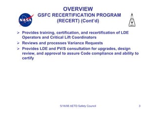 OVERVIEW
        GSFC RECERTIFICATION PROGRAM
               (RECERT) (Cont’d)

Provides training, certification, and recertification of LDE
Operators and Critical Lift Coordinators
Reviews and processes Variance Requests
Provides LDE and PV/S consultation for upgrades, design
review, and approval to assure Code compliance and ability to
certify




                   5/16/06 AETD Safety Council                  3
 
