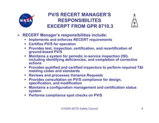 PV/S RECERT MANAGER’S
                 RESPONSIBILITES
             EXCERPT FROM GPR 8710.3
RECERT Manager’s responsibilities include:
   Implements and enforces RECERT requirements
   Certifies PV/S for operation
   Provides test, inspection, certification, and recertification of
   ground-based PV/S
   Maintains a system for periodic in-service inspection (ISI),
   including identifying deficiencies, and completion of corrective
   actions
   Provides qualified and certified inspectors to perform required T&I
   meeting codes and standards
   Reviews and processes Variance Requests
   Provides consultation on PV/S compliance for design,
   specification, and modification
   Maintains a configuration management and certification status
   system
   Performs compliance spot checks on PV/S


                      5/16/06 AETD Safety Council                    9
 
