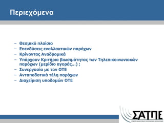 Περιεχόμενα  Θεσμικό πλαίσιο  Επενδύσεις εναλλακτικών παρόχων Κρίνοντας Αναδρομικά Υπάρχουν Κριτήρια βιωσιμότητας των Τηλεπικοινωνιακών παρόχων (μερίδιο αγοράς…)  ; Συνεργασία με τον ΟΤΕ Ανταποδοτικά τέλη παρόχων Διαχείριση υποδομών ΟΤΕ 