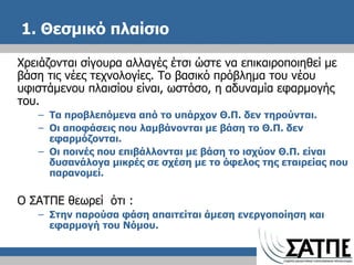 1. Θεσμικό πλαίσιο  Χρειάζονται σίγουρα αλλαγές έτσι ώστε να επικαιροποιηθεί με βάση τις νέες τεχνολογίες. Το βασικό πρόβλημα του νέου υφιστάμενου πλαισίου είναι, ωστόσο, η αδυναμία εφαρμογής του. Τα προβλεπόμενα από το υπάρχον Θ.Π. δεν τηρούνται. Οι αποφάσεις που λαμβάνονται με βάση το Θ.Π. δεν εφαρμόζονται. Οι ποινές που επιβάλλονται με βάση το ισχύον Θ.Π. είναι δυσανάλογα μικρές σε σχέση με το όφελος της εταιρείας που παρανομεί. Ο ΣΑΤΠΕ θεωρεί  ότι  : Στην παρούσα φάση απαιτείται άμεση ενεργοποίηση και εφαρμογή του Νόμου. 