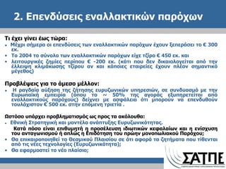 2. Επενδύσεις εναλλακτικών παρόχων Τι έχει γίνει έως τώρα: ●  Μέχρι σήμερα οι επενδύσεις των εναλλακτικών παρόχων έχουν ξεπεράσει το  €  300 εκ. Το 2004 το σύνολο των εναλλακτικών παρόχων είχε τζίρο  €  450 εκ. και λειτουργικές ζημίες περίπου  € -2 00  εκ.  ( κάτι που δεν δικαιολογείται από την έλλειψη κλιμάκωσης τζίρου αν και κάποιες εταιρείες έχουν πλέον σημαντικό μέγεθος) Προβλέψεις για το άμεσο μέλλον: ●  Η ραγδαία αύξηση της ζήτησης ευρυζωνικών υπηρεσιών, σε συνδυασμό με την Ευρωπαϊκή εμπειρία (όπου το ~ 50% της αγοράς εξυπηρετείται από εναλλακτικούς παρόχους) δείχνει με ασφάλεια ότι μπορούν να επενδυθούν τουλάχιστον € 500 εκ. στην επόμενη τριετία . Ωστόσο υπάρχει προβληματισμός ως προς τα ακόλουθα: ●  Εθνική Στρατηγική και μοντέλο ανάπτυξης Ευρυζωνικότητας.  Κατά πόσο είναι επιθυμητή η προσέλευση ιδιωτικών κεφαλαίων και η ενίσχυση   του ανταγωνισμού ή απλώς η Επιδότηση του πρώην μονοπωλιακού Παρόχου ; Θα επικαιροποιηθεί το Θεσμικού Πλαισίου σε ότι αφορά τα ζητήματα που τίθενται από τις νέες τεχνολογίες (Ευρυζωνικότητα) ; Θα εφαρμοστεί το νέο πλαίσιο ; 