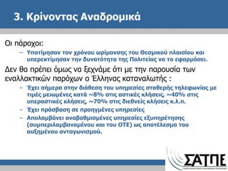 3. Κρίνοντας Αναδρομικά  Οι πάροχοι: Υποτίμησαν τον χρόνου ωρίμανσης του Θεσμικού πλαισίου και υπερεκτίμησαν την δυνατότητα της Πολιτείας να το εφαρμόσει. Δεν θα πρέπει όμως να ξεχνάμε ότι με την παρουσία των εναλλακτικών παρόχων ο Έλληνας καταναλωτής  : Έχει σήμερα στην διάθεση του υπηρεσίες σταθερής τηλεφωνίας με τιμές μειωμένες κατά ~8% στις αστικές κλήσεις, ~40% στις υπεραστικές κλήσεις, ~70% στις διεθνείς κλήσεις κ.λ.π. Έχει πρόσβαση σε προηγμένες υπηρεσίες  Απολαμβάνει αναβαθμισμένες υπηρεσίες εξυπηρέτησης (συμπεριλαμβανομένου και του ΟΤΕ) ως αποτέλεσμα του αυξημένου ανταγωνισμού. 